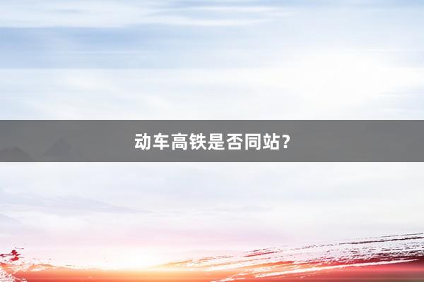 动车高铁是否同站？